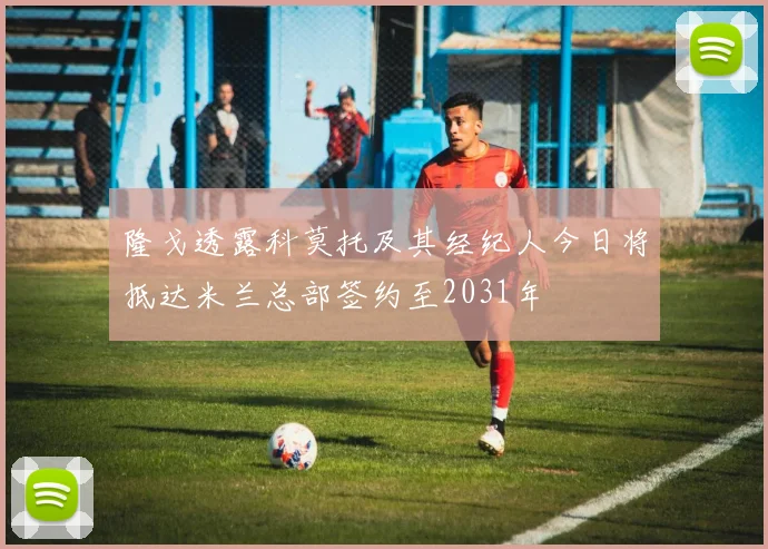 隆戈透露科莫托及其经纪人今日将抵达米兰总部签约至2031年