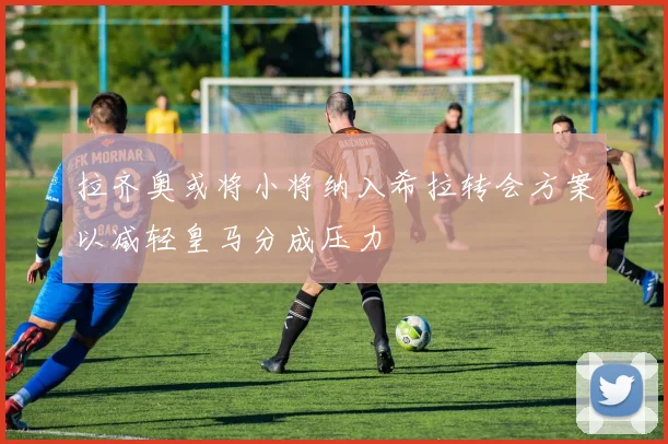 拉齐奥或将小将纳入希拉转会方案以减轻皇马分成压力