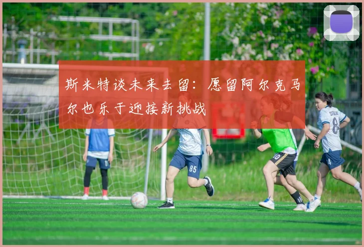 斯米特谈未来去留：愿留阿尔克马尔也乐于迎接新挑战