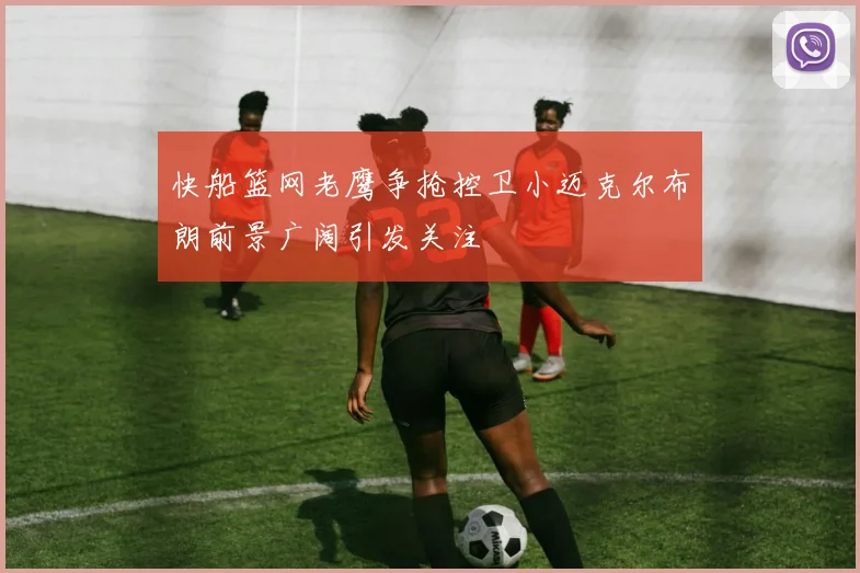 快船篮网老鹰争抢控卫小迈克尔布朗前景广阔引发关注