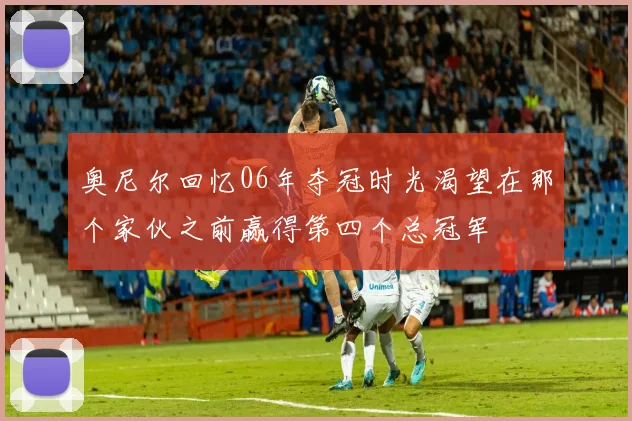 奥尼尔回忆06年夺冠时光渴望在那个家伙之前赢得第四个总冠军