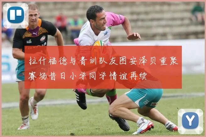 拉什福德与青训队友图安泽贝重聚赛场昔日小学同学情谊再续