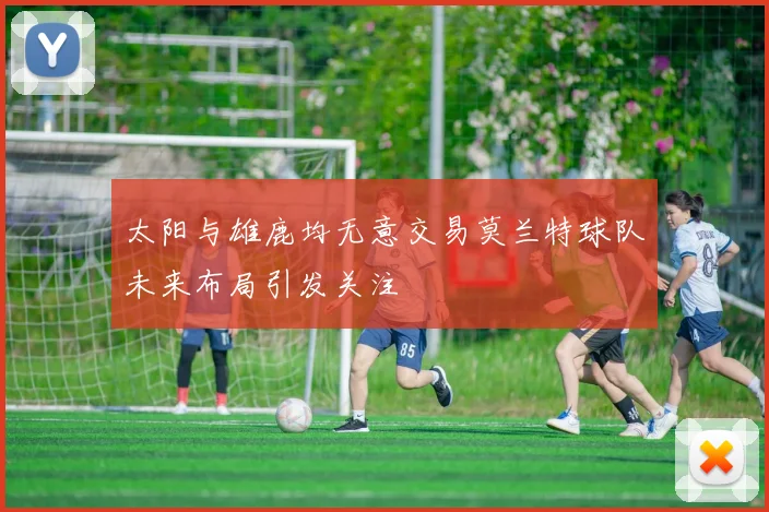 太阳与雄鹿均无意交易莫兰特球队未来布局引发关注