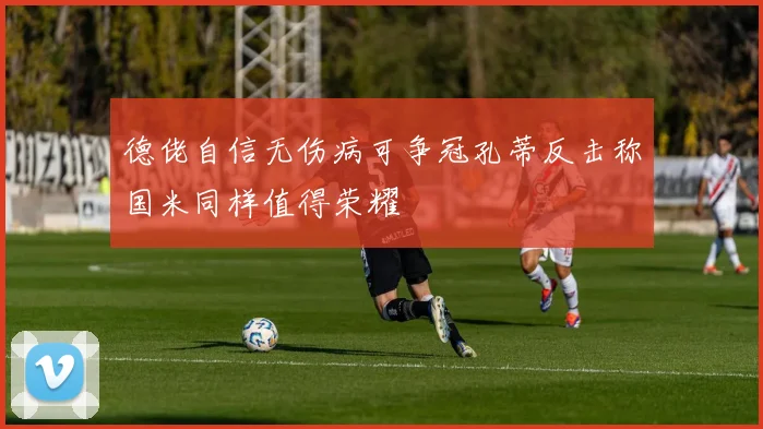德佬自信无伤病可争冠孔蒂反击称国米同样值得荣耀