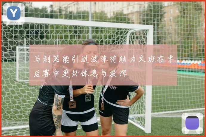 马刺若能引进波津将助力文班在季后赛中更好休息与发挥