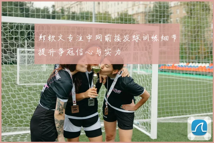 郑钦文专注中网前接发球训练细节提升争冠信心与实力