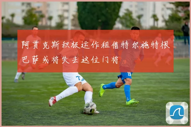 阿贾克斯积极运作租借特尔施特根巴萨或将失去这位门将