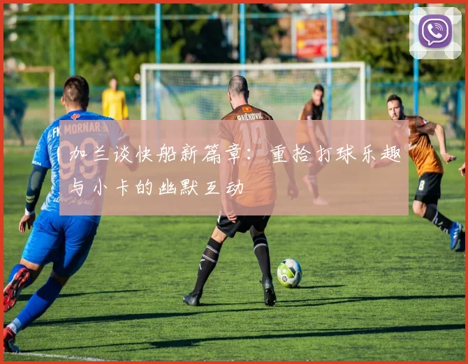 加兰谈快船新篇章：重拾打球乐趣与小卡的幽默互动