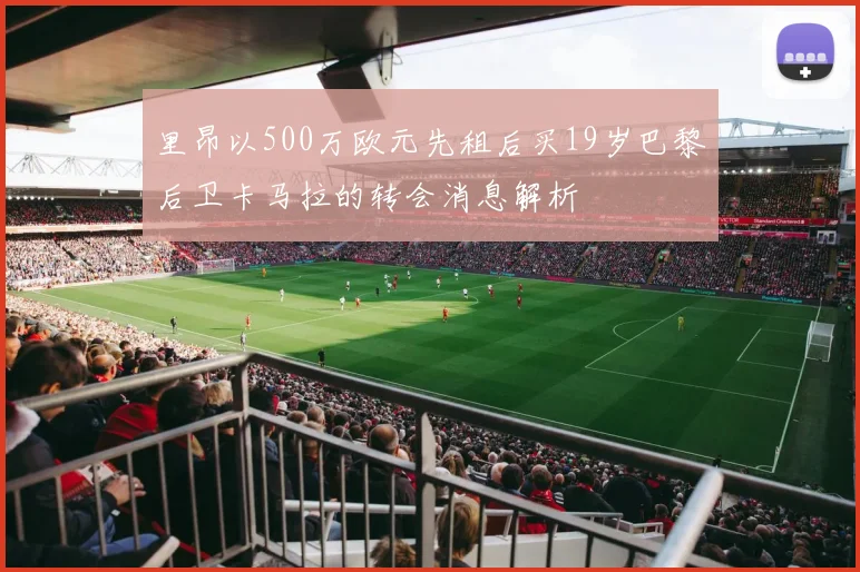 里昂以500万欧元先租后买19岁巴黎后卫卡马拉的转会消息解析