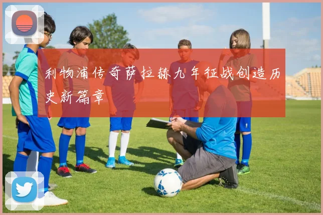 利物浦传奇萨拉赫九年征战创造历史新篇章