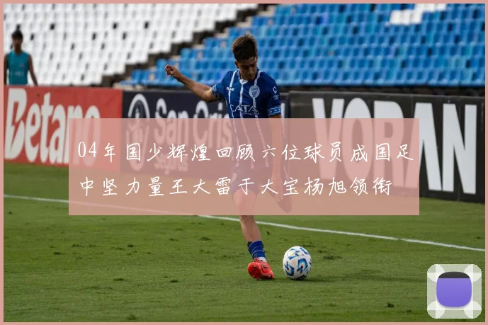 04年国少辉煌回顾六位球员成国足中坚力量王大雷于大宝杨旭领衔