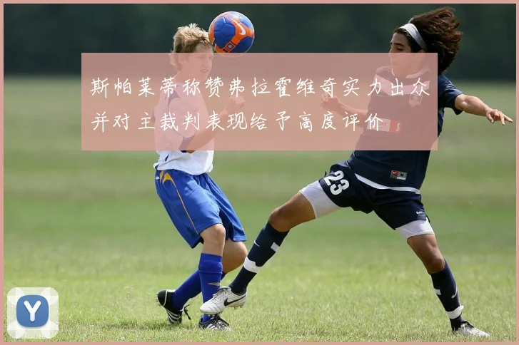 斯帕莱蒂称赞弗拉霍维奇实力出众并对主裁判表现给予高度评价
