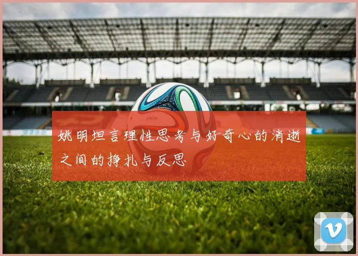 姚明坦言理性思考与好奇心的消逝之间的挣扎与反思