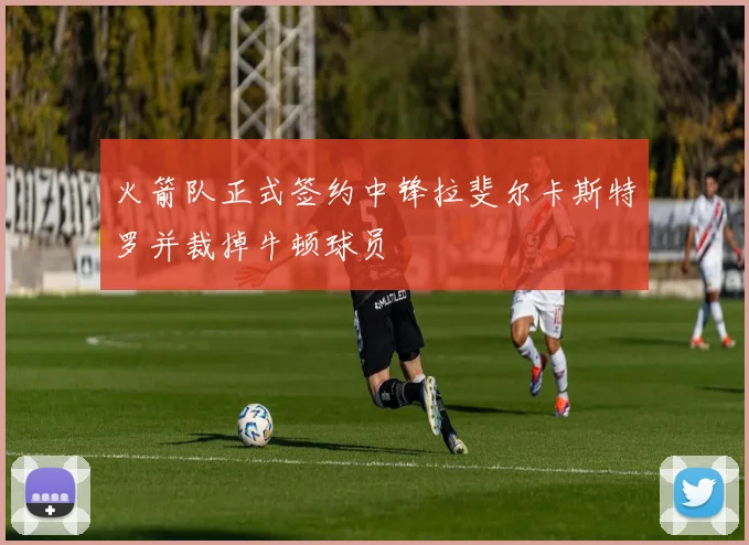 火箭队正式签约中锋拉斐尔卡斯特罗并裁掉牛顿球员