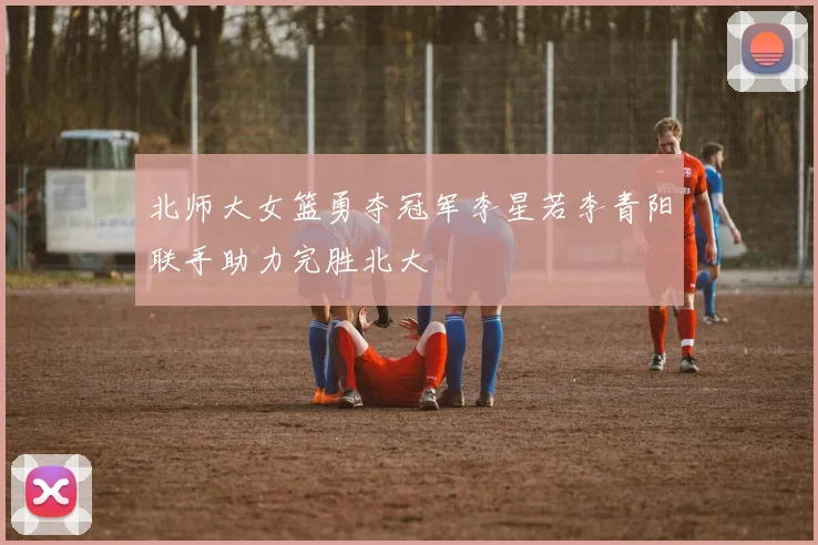 北师大女篮勇夺冠军李星若李青阳联手助力完胜北大