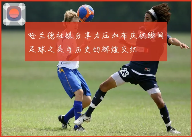 哈兰德社媒分享力压加布庆祝瞬间足球之美与历史的辉煌交织