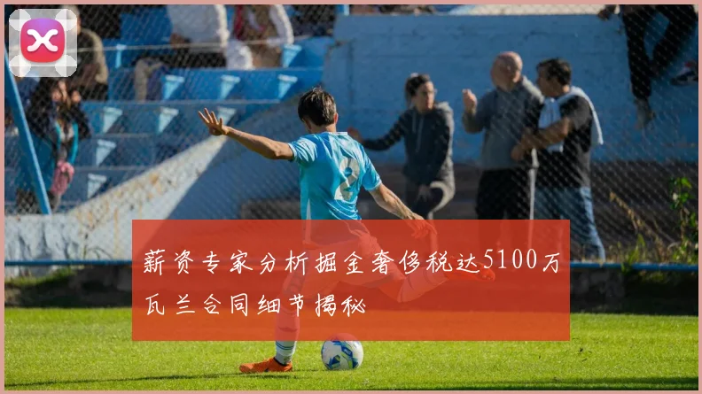 薪资专家分析掘金奢侈税达5100万瓦兰合同细节揭秘