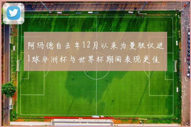 阿玛德自去年12月以来为曼联仅进1球非洲杯与世界杯期间表现更佳