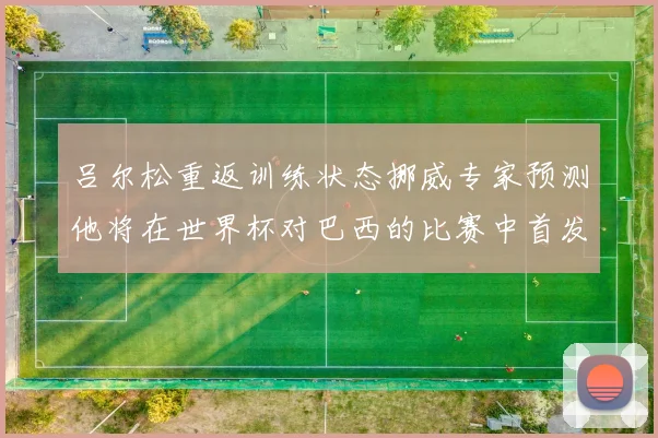 吕尔松重返训练状态挪威专家预测他将在世界杯对巴西的比赛中首发出战