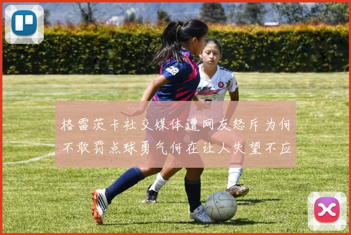 格雷茨卡社交媒体遭网友怒斥为何不敢罚点球勇气何在让人失望不应躲在塔后
