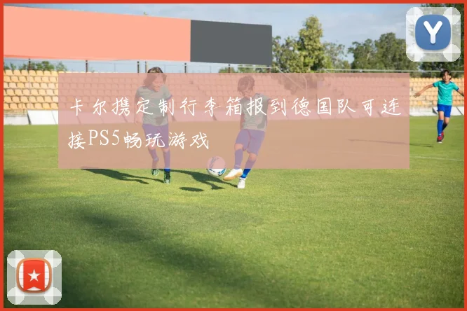 卡尔携定制行李箱报到德国队可连接PS5畅玩游戏
