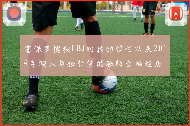 富保罗揭秘LBJ对我的信任以及2014年湖人与独行侠的独特会面经历