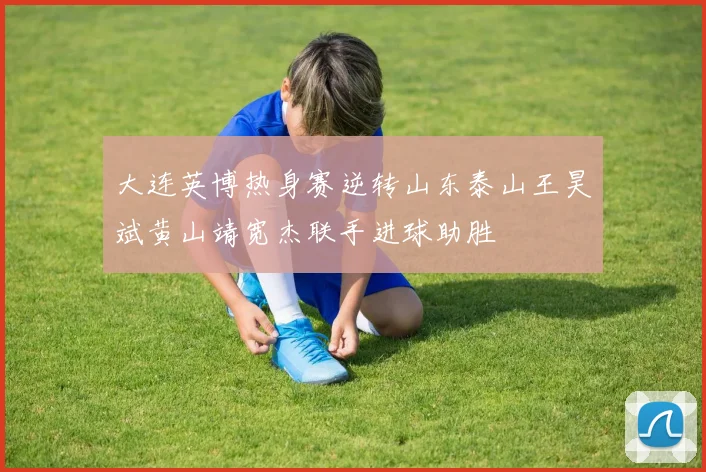大连英博热身赛逆转山东泰山王昊斌黄山靖宽杰联手进球助胜