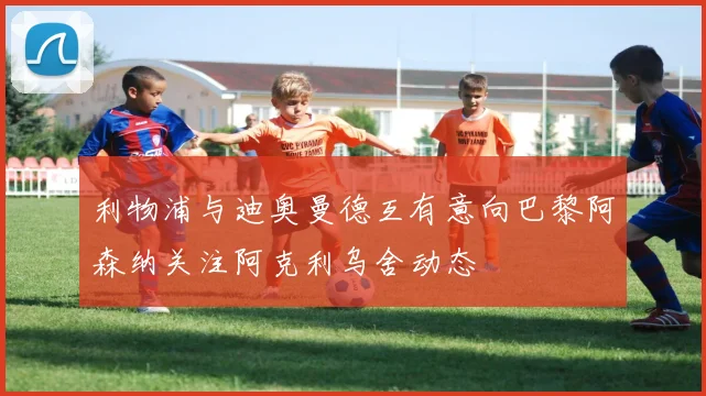 利物浦与迪奥曼德互有意向巴黎阿森纳关注阿克利乌舍动态