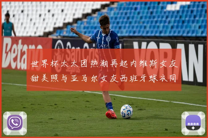 世界杯太太团热潮再起内维斯女友甜美照与亚马尔女友西班牙球衣同框秀