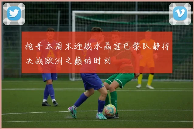 枪手本周末迎战水晶宫巴黎队静待决战欧洲之巅的时刻
