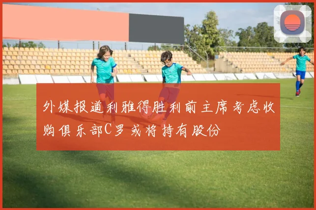 外媒报道利雅得胜利前主席考虑收购俱乐部C罗或将持有股份