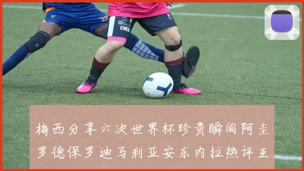梅西分享六次世界杯珍贵瞬间阿圭罗德保罗迪马利亚安东内拉热评互动